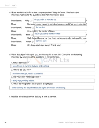Basic 2 Unit 3
Copyright © 1990-2022 Edusoft Ltd. All rights reserved
26
d. Rose wants to work for a new company called “Keep It Clean”. She is at a job
interview. Complete the questions that her interviewer asks.
Interviewer: Why (1) ?
Rose: Because I enjoy cleaning people’s homes – and it’s a good exercise!
Interviewer: Where (2) ?
Rose: I live right in the center of town.
Interviewer: How (3) ?
Rose: Well, I don’t have a car, but I can get anywhere by train and by bus.
Interviewer: When (4) ?
Rose: Oh, I can start right away! Thank you!
e. What about you? Imagine you are looking for a new job. Complete the following
interview by answering the questions in full sentences.
1. What do you do?
2. Where do you live?
3. Do you enjoy helping people?
4. What do you prefer, a day job or a night job?
f. Practice the dialogue from activity d. with a partner.
do you want to work for us
do you live
would you get to clients' homes
can you start
I spend most of my time studying and working.
I live in Guadalupe, near a bus station.
I really enjoy helping people.
I prefer working the day shift because nights are meant for sleeping.
 