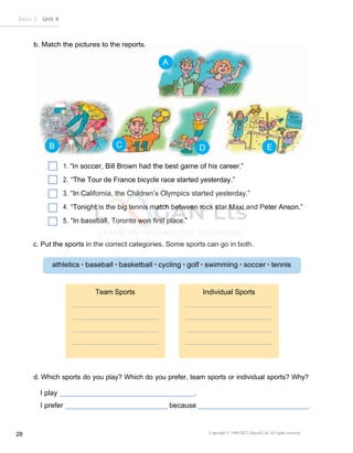 Copyright © 1990-2022 Edusoft Ltd. All rights reserved
28
Basic 2 Unit 4
Team Sports Individual Sports
1. “In soccer, Bill Brown had the best game of his career.”
2. “The Tour de France bicycle race started yesterday.”
3. “In California, the Children’s Olympics started yesterday.”
4. “Tonight is the big tennis match between rock star Maxi and Peter Anson.”
5. “In baseball, Toronto won first place.”
c. Put the sports in the correct categories. Some sports can go in both.
d. Which sports do you play? Which do you prefer, team sports or individual sports? Why?
I play .
I prefer because .
A
B C D E
 