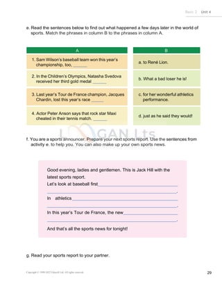 Basic 2 Unit 4
Copyright © 1990-2022 Edusoft Ltd. All rights reserved 29
Good evening, ladies and gentlemen. This is Jack Hill with the
latest sports report.
Let’s look at baseball first
.
In athletics
.
In this year’s Tour de France, the new
.
And that’s all the sports news for tonight!
e. Read the sentences below to find out what happened a few days later in the world of
sports. Match the phrases in column B to the phrases in column A.
A B
1. Sam Wilson’s baseball team won this year’s
championship, too,
a. to René Lion.
2. In the Children’s Olympics, Natasha Svedova
received her third gold medal
b. What a bad loser he is!
3. Last year’s Tour de France champion, Jacques
Chardin, lost this year’s race
c. for her wonderful athletics
performance.
4. Actor Peter Anson says that rock star Maxi
cheated in their tennis match.
d. just as he said they would!
f. You are a sports announcer. Prepare your next sports report. Use the sentences from
activity e. to help you. You can also make up your own sports news.
g. Read your sports report to your partner.
 