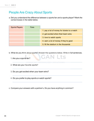 Basic 2 Unit 4
Copyright © 1990-2022 Edusoft Ltd. All rights reserved
30
People Are Crazy About Sports
a. Did you understand the difference between a sports fan and a sports player? Mark the
correct boxes in the table below.
Sports Players Fans
1. pay a lot of money for tickets to a match
2. get excited when their team wins
3. love to watch sports
4. earn a lot of money if they’re good
5. fill the stadium in the thousands
b. What do you think about sports? Answer the questions below. Write in full sentences.
1. Are you a sports fan?
2. What are your favorite sports?
3. Do you get excited when your team wins?
4. Do you prefer to play sports or watch sports?
c. Compare your answers with a partner’s. Do you have anything in common?
 