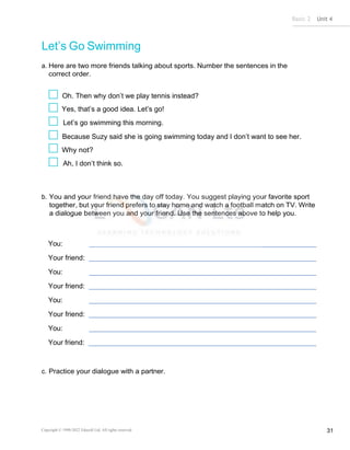 Basic 2 Unit 4
Copyright © 1990-2022 Edusoft Ltd. All rights reserved 31
Let’s Go Swimming
a. Here are two more friends talking about sports. Number the sentences in the
correct order.
Oh. Then why don’t we play tennis instead?
Yes, that’s a good idea. Let’s go!
Let’s go swimming this morning.
Because Suzy said she is going swimming today and I don’t want to see her.
Why not?
Ah, I don’t think so.
b. You and your friend have the day off today. You suggest playing your favorite sport
together, but your friend prefers to stay home and watch a football match on TV. Write
a dialogue between you and your friend. Use the sentences above to help you.
You:
Your friend:
You:
Your friend:
You:
Your friend:
You:
Your friend:
c. Practice your dialogue with a partner.
 