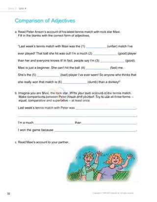 Basic 2 Unit 4
Copyright © 1990-2022 Edusoft Ltd. All rights reserved
32
Comparison of Adjectives
a. Read Peter Anson’s account of his latest tennis match with rock star Maxi.
Fill in the blanks with the correct form of adjectives.
“Last week’s tennis match with Maxi was the (1) (unfair) match I’ve
ever played! That ball she hit was out! I’m a much (2) (good) player
than her and everyone knows it! In fact, people say I’m (3) (good).
Maxi is just a beginner. She can’t hit the ball (4) (fast) me.
She’s the (5) (bad) player I’ve ever seen! So anyone who thinks that
she really won that match is (6) (dumb) than a donkey!”
b. Imagine you are Maxi, the rock star. Write your own account of the tennis match.
Make comparisons between Peter Anson and yourself. Try to use all three forms –
equal, comparative and superlative – at least once.
Last week’s tennis match with Peter was .
.
I’m a much than .
I won the game because .
c. Read Maxi’s account to your partner.
 