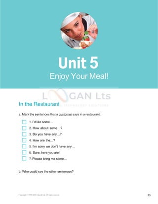 Copyright © 1990-2022 Edusoft Ltd. All rights reserved 33
Basic 2 Unit 5
In the Restaurant
a. Mark the sentences that a customer says in a restaurant.
1. I’d like some…
2. How about some…?
3. Do you have any…?
4. How are the…?
5. I’m sorry we don’t have any…
6. Sure, here you are!
7. Please bring me some…
b. Who could say the other sentences?
5
Enjoy Your Meal!
 