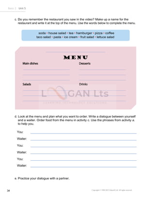 Copyright © 1990-2022 Edusoft Ltd. All rights reserved
34
Basic 2 Unit 5
taco salad • pasta • ice cream • fruit salad • lettuce salad
Desserts
c. Do you remember the restaurant you saw in the video? Make up a name for the
restaurant and write it at the top of the menu. Use the words below to complete the menu.
d. Look at the menu and plan what you want to order. Write a dialogue between yourself
and a waiter. Order food from the menu in activity c. Use the phrases from activity a.
to help you.
You:
Waiter:
You:
Waiter:
You:
Waiter:
e. Practice your dialogue with a partner.
 