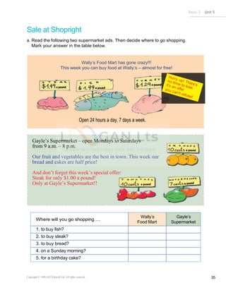 Basic 2 Unit 5
Copyright © 1990-2022 Edusoft Ltd. All rights reserved 35
Gayle’s Supermarket – open Mondays to Saturdays
from 9 a.m. – 8 p.m.
Our fruit and vegetables are the best in town. This week our
bread and cakes are half price!
And don’t forget this week’s special offer:
Steak for only $1.00 a pound!
Only at Gayle’s Supermarket!!
Sale at Shopright
a. Read the following two supermarket ads. Then decide where to go shopping.
Mark your answer in the table below.
Where will you go shopping….
Wally’s
Food Mart
Gayle’s
Supermarket
1. to buy fish?
2. to buy steak?
3. to buy bread?
4. on a Sunday morning?
5. for a birthday cake?
Wally’s Food Mart has gone crazy!!!
 