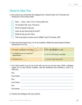 Basic 2 Unit 5
Copyright © 1990-2022 Edusoft Ltd. All rights reserved 37
I’m sorry, I just had a big lunch,
I’m afraid I have an important
appointment
I’d love to, but
a. I’m not feeling very well.
b. so I’m not hungry anymore.
c. so let’s meet tomorrow!
Good to See You
a. How well do you remember the dialogue from “Good to See You”? Number the
sentences in the correct order.
Aww. . . sorry. I can’t. I’m in a hurry right now.
15 minutes? OK, sure. I’d love to.
Pam! It’s good to see you.
Look, do you have time for lunch?
Great to see you too, Paul.
Then how about a quick cup of coffee? Just 15 minutes, OK?
b. Here are some ways to say “no” to an invitation. Match the second parts of these
sentences to the first.
c. Your friend wants to go out for lunch with you but you are too busy. Write a dialogue
saying “no” to your friend’s invitation. Use the sentences from activities a. and b. to
help you.
You:
Your friend:
You:
Your friend:
You:
Your friend:
d. Practice the dialogue with your partner.
 