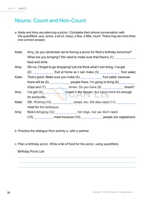 Basic 2 Unit 5
Copyright © 1990-2022 Edusoft Ltd. All rights reserved
38
Nouns: Count and Non-Count
a. Katie and Amy are planning a picnic. Complete their phone conversation with
the quantifiers: any, some, a lot of, many, a few, a little, much. There may be more than
one correct answer.
Katie: Amy, do you remember we’re having a picnic for Nick’s birthday tomorrow?
What are you bringing? We need to make sure that there’s (1)
food and drink.
Amy: Oh no, I forgot to go shopping! Let me think what I can bring. I’ve got
(2) fruit at home so I can make (3) fruit salad.
Katie: That’s good. Make sure you make (4) fruit salad, because
there will be (5) people there. I’m going to bring (6)
chips and (7) drinks. Do you have (8) bread?
Amy: I’ve got (9) bread in the freezer, but I don’t think it’s enough
for everyone.
Katie: OK. I’ll bring (10) bread, too. We also need (11)
meat for the barbeque.
Amy: Nick’s bringing (12) hot dogs, but we don’t need
(13) meat because (14) people are vegetarians.
b. Practice the dialogue from activity a. with a partner.
c. Plan a birthday picnic. Write a list of food for the picnic, using quantifiers.
Birthday Picnic List
 