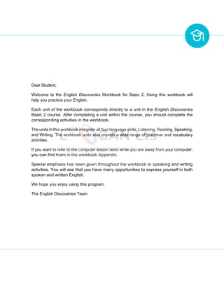Dear Student,
Welcome to the English Discoveries Workbook for Basic 2. Using this workbook will
help you practice your English.
Each unit of the workbook corresponds directly to a unit in the English Discoveries
Basic 2 course. After completing a unit within the course, you should complete the
corresponding activities in the workbook.
The units in this workbook integrate all four language skills: Listening, Reading, Speaking,
and Writing. The workbook units also provide a wide range of grammar and vocabulary
activities.
If you want to refer to the computer lesson texts while you are away from your computer,
you can find them in the workbook Appendix.
Special emphasis has been given throughout the workbook to speaking and writing
activities. You will see that you have many opportunities to express yourself in both
spoken and written English.
We hope you enjoy using this program,
The English Discoveries Team
 