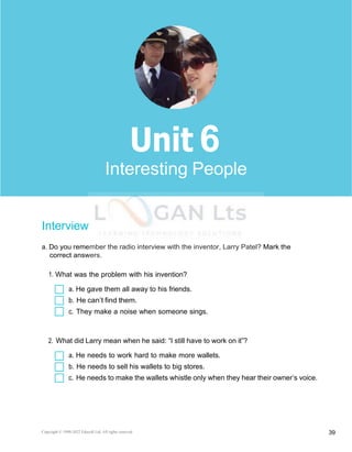 Copyright © 1990-2022 Edusoft Ltd. All rights reserved 39
Basic 2 Unit 6
Interview
a. Do you remember the radio interview with the inventor, Larry Patel? Mark the
correct answers.
1. What was the problem with his invention?
a. He gave them all away to his friends.
b. He can’t find them.
c. They make a noise when someone sings.
2. What did Larry mean when he said: “I still have to work on it”?
a. He needs to work hard to make more wallets.
b. He needs to sell his wallets to big stores.
c. He needs to make the wallets whistle only when they hear their owner’s voice.
6
Interesting People
 