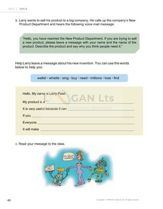 Copyright © 1990-2022 Edusoft Ltd. All rights reserved
40
Basic 2 Unit 6
“Hello, you have reached the New Product Department. If you are trying to sell
a new product, please leave a message with your name and the name of the
product. Describe the product and say why you think people need it.”
Hello. My name is Larry Patel.
My product is a .
It is very useful because it can
If you
Everyone
It will make .
b. Larry wants to sell his product to a big company. He calls up the company’s New
Product Department and hears the following voice mail message:
Help Larry leave a message about his new invention. You can use the words
below to help you:
c. Read your message to the class.
 