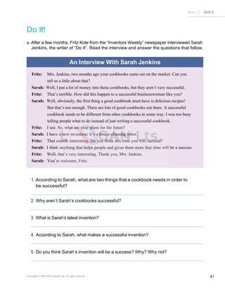 Basic 2 Unit 6
Copyright © 1990-2022 Edusoft Ltd. All rights reserved 41
Do It!
a. After a few months, Fritz Kole from the “Inventors Weekly” newspaper interviewed Sarah
Jenkins, the writer of “Do It”. Read the interview and answer the questions that follow.
An Interview With Sarah Jenkins
Fritz: Mrs. Jenkins, two months ago your cookbooks came out on the market. Can you
tell us a little about that?
Sarah: Well, I put a lot of money into these cookbooks, but they aren’t very successful.
Fritz: That’s terrible. How did this happen to a successful businesswoman like you?
Sarah: Well, obviously, the first thing a good cookbook must have is delicious recipes!
But that’s not enough. There are lots of good cookbooks out there. A successful
cookbook needs to be different from other cookbooks in some way. I was too busy
telling people what to do instead of just writing a successful cookbook.
Fritz: I see. So, what are your plans for the future?
Sarah: I have a new invention: it’s a house-cleaning robot.
Fritz: That sounds interesting. Do you think this time you will succeed?
Sarah: I think anything that helps people and gives them more free time will be a success.
Fritz: Well, that’s very interesting. Thank you, Mrs. Jenkins.
Sarah: You’re welcome, Fritz.
1. According to Sarah, what are two things that a cookbook needs in order to
be successful?
2. Why aren’t Sarah’s cookbooks successful?
3. What is Sarah’s latest invention?
4. According to Sarah, what makes a successful invention?
5. Do you think Sarah’s invention will be a success? Why? Why not?
 