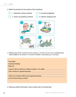 Basic 2 Unit 6
Copyright © 1990-2022 Edusoft Ltd. All rights reserved
42
A B
C D
The Editor
Inventors Weekly
Dear Sir,
I want to tell you about my latest invention. It is called .
This invention is special because .
.
I think my invention will be very popular because
Let me know what you think!
b. Match the pictures to the names of the inventions.
1. automatic ironing machine 3. musical sunglasses
2. home car-washing machine 4. electric shopping cart
c. Choose one of the inventions from activity b. (or think of your own invention) and
write a letter to the editor of “Inventors Weekly” describing your invention.
d. Read your letter to the class. Have a class vote on the best idea.
 