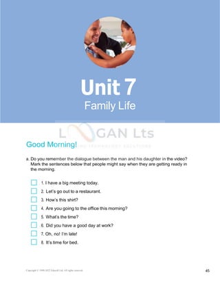 Copyright © 1990-2022 Edusoft Ltd. All rights reserved 45
Basic 2 Unit 7
Good Morning!
a. Do you remember the dialogue between the man and his daughter in the video?
Mark the sentences below that people might say when they are getting ready in
the morning.
1. I have a big meeting today.
2. Let’s go out to a restaurant.
3. How’s this shirt?
4. Are you going to the office this morning?
5. What’s the time?
6. Did you have a good day at work?
7. Oh, no! I’m late!
8. It’s time for bed.
7
Family Life
 
