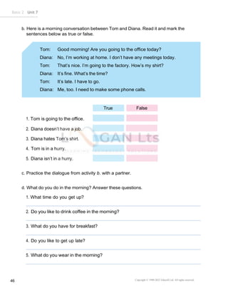Copyright © 1990-2022 Edusoft Ltd. All rights reserved
46
Basic 2 Unit 7
Diana: No, I’m working at home. I don’t have any meetings today.
Tom: That’s nice. I’m going to the factory. How’s my shirt?
Diana: It’s fine. What’s the time?
Tom: It’s late. I have to go.
True False
b. Here is a morning conversation between Tom and Diana. Read it and mark the
sentences below as true or false.
1. Tom is going to the office.
2. Diana doesn’t have a job.
3. Diana hates Tom’s shirt.
4. Tom is in a hurry.
5. Diana isn’t in a hurry.
c. Practice the dialogue from activity b. with a partner.
d. What do you do in the morning? Answer these questions.
1. What time do you get up?
2. Do you like to drink coffee in the morning?
3. What do you have for breakfast?
4. Do you like to get up late?
5. What do you wear in the morning?
 