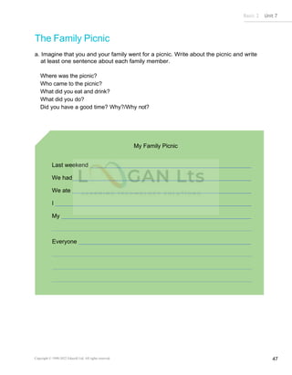 Basic 2 Unit 7
Copyright © 1990-2022 Edusoft Ltd. All rights reserved 47
The Family Picnic
a. Imagine that you and your family went for a picnic. Write about the picnic and write
at least one sentence about each family member.
Where was the picnic?
Who came to the picnic?
What did you eat and drink?
What did you do?
Did you have a good time? Why?/Why not?
My Family Picnic
Last weekend
We had
We ate
I
My
Everyone
 