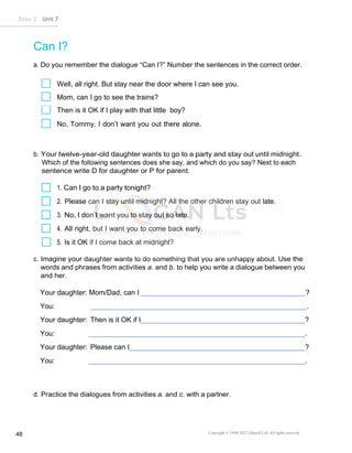 Basic 2 Unit 7
Copyright © 1990-2022 Edusoft Ltd. All rights reserved
48
Can I?
a. Do you remember the dialogue “Can I?” Number the sentences in the correct order.
Well, all right. But stay near the door where I can see you.
Mom, can I go to see the trains?
Then is it OK if I play with that little boy?
No, Tommy. I don’t want you out there alone.
b. Your twelve-year-old daughter wants to go to a party and stay out until midnight.
Which of the following sentences does she say, and which do you say? Next to each
sentence write D for daughter or P for parent.
1. Can I go to a party tonight?
2. Please can I stay until midnight? All the other children stay out late.
3. No, I don’t want you to stay out so late.
4. All right, but I want you to come back early.
5. Is it OK if I come back at midnight?
c. Imagine your daughter wants to do something that you are unhappy about. Use the
words and phrases from activities a. and b. to help you write a dialogue between you
and her.
Your daughter: Mom/Dad, can I ?
You: .
Your daughter: Then is it OK if I ?
You: .
Your daughter: Please can I ?
You: .
d. Practice the dialogues from activities a. and c. with a partner.
 