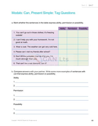 Basic 2 Unit 7
Copyright © 1990-2022 Edusoft Ltd. All rights reserved 49
Modals: Can, Present Simple: Tag Questions
a. Mark whether the sentences in the table express ability, permission or possibility.
Ability Permission Possibility
1. You can’t go out in those clothes; it’s freezing
outside!
2. I can’t help you with your homework. I’m not
good at math.
3. Wear a coat. The weather can get very cold here.
4. Please can I visit my friends after school?
5. Don’t lift the suitcase. I can do it for you. I’m
much stronger than you.
6. That can’t be a real diamond, can it?
b. Compare answers with your partner. Write some more examples of sentences with
can that express ability, permission or possibility.
Ability
1.
2.
Permission
1.
2.
Possibility
1.
2.
 