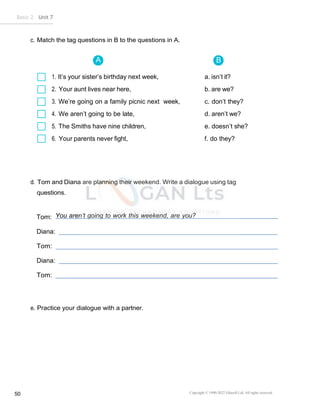 Basic 2 Unit 7
Copyright © 1990-2022 Edusoft Ltd. All rights reserved
50
A B
c. Match the tag questions in B to the questions in A.
1. It’s your sister’s birthday next week, a. isn’t it?
2. Your aunt lives near here, b. are we?
3. We’re going on a family picnic next week, c. don’t they?
4. We aren’t going to be late, d. aren’t we?
5. The Smiths have nine children, e. doesn’t she?
6. Your parents never fight, f. do they?
d. Tom and Diana are planning their weekend. Write a dialogue using tag
questions.
Tom: You aren’t going to work this weekend, are you?
Diana:
Tom:
Diana:
Tom:
e. Practice your dialogue with a partner.
 