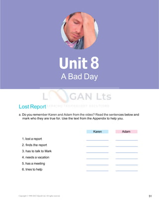 Copyright © 1990-2022 Edusoft Ltd. All rights reserved 51
Basic 2 Unit 8
Lost Report
a. Do you remember Karen and Adam from the video? Read the sentences below and
mark who they are true for. Use the text from the Appendix to help you.
Karen Adam
1. lost a report
2. finds the report
3. has to talk to Mark
4. needs a vacation
5. has a meeting
6. tries to help
8
A Bad Day
 