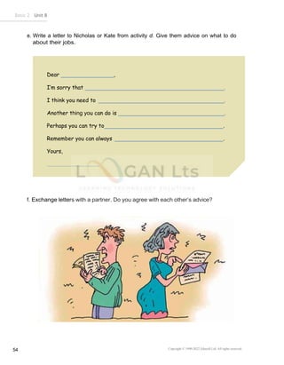 Basic 2 Unit 8
Copyright © 1990-2022 Edusoft Ltd. All rights reserved
54
Dear ,
I’m sorry that
I think you need to
Another thing you can do is
Perhaps you can try to .
Remember you can always .
Yours,
e. Write a letter to Nicholas or Kate from activity d. Give them advice on what to do
about their jobs.
f. Exchange letters with a partner. Do you agree with each other’s advice?
 