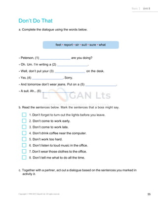 Basic 2 Unit 8
Copyright © 1990-2022 Edusoft Ltd. All rights reserved 55
Don’t Do That
a. Complete the dialogue using the words below.
- Peterson, (1) are you doing?
- Oh. Um. I’m writing a (2) .
- Well, don’t put your (3) on the desk.
- Yes, (4) . Sorry.
- And tomorrow don’t wear jeans. Put on a (5) .
- A suit. Ah... (6) .
b. Read the sentences below. Mark the sentences that a boss might say.
1. Don’t forget to turn out the lights before you leave.
2. Don’t come to work early.
3. Don’t come to work late.
4. Don’t drink coffee near the computer.
5. Don’t work too hard.
6. Don’t listen to loud music in the office.
7. Don’t wear those clothes to the office.
8. Don’t tell me what to do all the time.
c. Together with a partner, act out a dialogue based on the sentences you marked in
activity b.
 