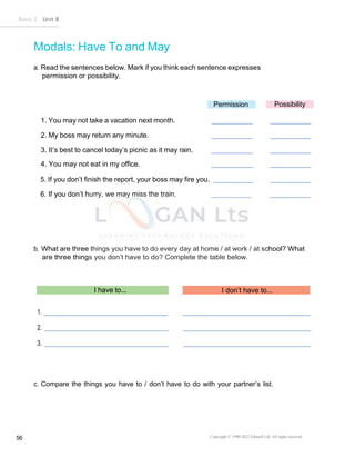 Basic 2 Unit 8
Copyright © 1990-2022 Edusoft Ltd. All rights reserved
56
Modals: Have To and May
a. Read the sentences below. Mark if you think each sentence expresses
permission or possibility.
Permission Possibility
1. You may not take a vacation next month.
2. My boss may return any minute.
3. It’s best to cancel today’s picnic as it may rain.
4. You may not eat in my office.
5. If you don’t finish the report, your boss may fire you.
6. If you don’t hurry, we may miss the train.
b. What are three things you have to do every day at home / at work / at school? What
are three things you don’t have to do? Complete the table below.
I have to... I don’t have to...
1.
2.
3.
c. Compare the things you have to / don’t have to do with your partner’s list.
 
