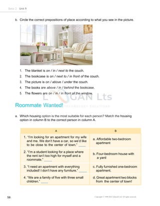 Copyright © 1990-2022 Edusoft Ltd. All rights reserved
58
Basic 2 Unit 9
b. Circle the correct prepositions of place according to what you see in the picture.
1. The blanket is on / in / next to the couch.
2. The bookcase is on / next to / in front of the couch.
3. The picture is on / above / under the couch.
4. The books are above / in / behind the bookcase.
5. The flowers are on / in / in front of the window.
Roommate Wanted!
a. Which housing option is the most suitable for each person? Match the housing
option in column B to the correct person in column A.
A B
1. “I’m looking for an apartment for my wife
and me. We don’t have a car, so we’d like
to be close to the center of town.”
a. Affordable two-bedroom
apartment
2. “I’m a student looking for a place where
the rent isn’t too high for myself and a
roommate.”
b. Four-bedroom house with
a yard
3. “I need an apartment with everything
included! I don’t have any furniture.”
c. Fully furnished one-bedroom
apartment.
4. “We are a family of five with three small
children.”
d. Great apartment two blocks
from the center of town!
 