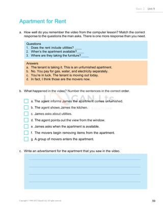 Basic 2 Unit 9
Copyright © 1990-2022 Edusoft Ltd. All rights reserved 59
Questions
1. Does the rent include utilities?
2. When’s the apartment available?
3. Where are they taking the furniture?
Answers
a. The tenant is taking it. This is an unfurnished apartment.
b. No. You pay for gas, water, and electricity separately.
c. You’re in luck. The tenant is moving out today.
d. In fact, I think those are the movers now.
Apartment for Rent
a. How well do you remember the video from the computer lesson? Match the correct
response to the questions the man asks. There is one more response than you need.
b. What happened in the video? Number the sentences in the correct order.
a. The agent informs James the apartment comes unfurnished.
b. The agent shows James the kitchen.
c. James asks about utilities.
d. The agent points out the view from the window.
e. James asks when the apartment is available.
f. The movers begin removing items from the apartment.
g. A group of movers enters the apartment.
c. Write an advertisment for the apartment that you saw in the video.
 