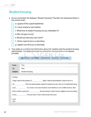 Basic 2 Unit 9
Copyright © 1990-2022 Edusoft Ltd. All rights reserved
60
From:
To:
Subject: Student Housing
Amy
Tina
Hi Amy!
Today I went to the student (1) office. I told the administrator I want to live in a
(2) . Then the administrator asked if I wanted my own room or if I preferred having
a (3) . You know, I’ve never shared a room before so I am a little nervous. But I
think it will be a good (4) . Are you living in a dorm at your college or are you renting
an (5) ? Do you like it? Can’t wait to hear from you!
Love,
Tina
Student Housing
a. Do you remember the dialogue “Student Housing”? Number the sentences below in
the correct order.
a. I guess it’ll be a good experience.
b.I never shared a room before.
c. What kind of student housing are you interested in?
d.Why not give it a try?
e.Would you like your own room?
f. I think I want to live in a dormitory.
g.I agree! Let’s find you a roommate.
b. Tina writes an e-mail to her friend Amy about her meeting with the student housing
administrator. Complete the e-mail by writing the missing words in the spaces
provided.
 