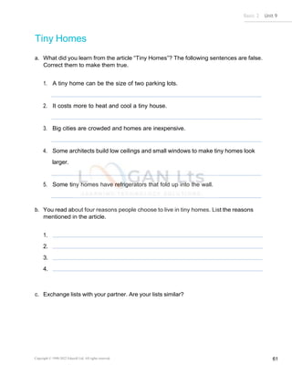 Basic 2 Unit 9
Copyright © 1990-2022 Edusoft Ltd. All rights reserved 61
Tiny Homes
a. What did you learn from the article “Tiny Homes”? The following sentences are false.
Correct them to make them true.
1. A tiny home can be the size of two parking lots.
2. It costs more to heat and cool a tiny house.
3. Big cities are crowded and homes are inexpensive.
4. Some architects build low ceilings and small windows to make tiny homes look
larger.
5. Some tiny homes have refrigerators that fold up into the wall.
b. You read about four reasons people choose to live in tiny homes. List the reasons
mentioned in the article.
1.
2.
3.
4.
c. Exchange lists with your partner. Are your lists similar?
 