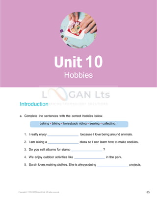 Copyright © 1990-2022 Edusoft Ltd. All rights reserved 63
Basic 2 Unit 10
baking • biking • horseback riding • sewing • collecting
Introduction
a. Complete the sentences with the correct hobbies below.
1. I really enjoy because I love being around animals.
2. I am taking a class so I can learn how to make cookies.
3. Do you sell albums for stamp ?
4. We enjoy outdoor activities like in the park.
5. Sarah loves making clothes. She is always doing projects.
10
Hobbies
 