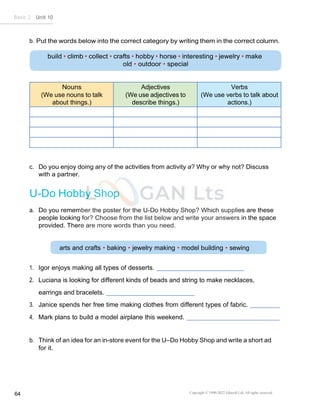 Copyright © 1990-2022 Edusoft Ltd. All rights reserved
64
Basic 2 Unit 10
arts and crafts • baking • jewelry making • model building • sewing
b. Put the words below into the correct category by writing them in the correct column.
Nouns
(We use nouns to talk
about things.)
Adjectives
(We use adjectives to
describe things.)
Verbs
(We use verbs to talk about
actions.)
c. Do you enjoy doing any of the activities from activity a? Why or why not? Discuss
with a partner.
U-Do Hobby Shop
a. Do you remember the poster for the U-Do Hobby Shop? Which supplies are these
people looking for? Choose from the list below and write your answers in the space
provided. There are more words than you need.
1. Igor enjoys making all types of desserts.
2. Luciana is looking for different kinds of beads and string to make necklaces,
earrings and bracelets.
3. Janice spends her free time making clothes from different types of fabric.
4. Mark plans to build a model airplane this weekend.
b. Think of an idea for an in-store event for the U–Do Hobby Shop and write a short ad
for it.
 