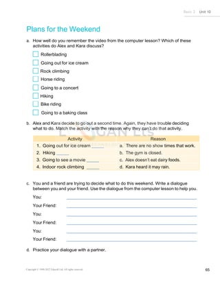 Basic 2 Unit 10
Copyright © 1990-2022 Edusoft Ltd. All rights reserved 65
Plans for the Weekend
a. How well do you remember the video from the computer lesson? Which of these
activities do Alex and Kara discuss?
Rollerblading
Going out for ice cream
Rock climbing
Horse riding
Going to a concert
Hiking
Bike riding
Going to a baking class
b. Alex and Kara decide to go out a second time. Again, they have trouble deciding
what to do. Match the activity with the reason why they can’t do that activity.
Activity Reason
1. Going out for ice cream a. There are no show times that work.
2. Hiking b. The gym is closed.
3. Going to see a movie c. Alex doesn’t eat dairy foods.
4. Indoor rock climbing d. Kara heard it may rain.
c. You and a friend are trying to decide what to do this weekend. Write a dialogue
between you and your friend. Use the dialogue from the computer lesson to help you.
You:
Your Friend:
You:
Your Friend:
You:
Your Friend:
d. Practice your dialogue with a partner.
 