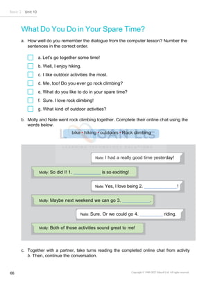 Basic 2 Unit 10
Copyright © 1990-2022 Edusoft Ltd. All rights reserved
66
Nate: I had a really good time yesterday!
Molly: Both of those activities sound great to me!
Nate: Sure. Or we could go 4. riding.
Molly: Maybe next weekend we can go 3. .
Nate: Yes, I love being 2. !
Molly: So did I! 1. is so exciting!
What Do You Do in Your Spare Time?
a. How well do you remember the dialogue from the computer lesson? Number the
sentences in the correct order.
a. Let’s go together some time!
b. Well, I enjoy hiking.
c. I like outdoor activities the most.
d. Me, too! Do you ever go rock climbing?
e. What do you like to do in your spare time?
f. Sure. I love rock climbing!
g. What kind of outdoor activities?
b. Molly and Nate went rock climbing together. Complete their online chat using the
words below.
c. Together with a partner, take turns reading the completed online chat from activity
b. Then, continue the conversation.
 