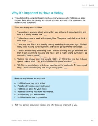 Basic 2 Unit 10
Copyright © 1990-2022 Edusoft Ltd. All rights reserved 67
“I was always worrying about work while I was at home. I started painting and I
love it! It really relaxes me.”
“I play chess once a week with my neighbor. The game really helps me think in
new ways.”
“I met my best friend at a jewelry making workshop three years ago. We both
really enjoy making our own jewelry, and we still go together to workshops.”
“I didn’t always enjoy swimming. I felt I wasn’t a strong enough swimmer. But
then I took swimming lessons and now I am a really strong swimmer! I go
swimming twice a week.”
“Baking has always been my favorite hobby. My friend told me that I should
open a bakery. Well, I did! Now my hobby is my new business!”
“My friends aren’t always able to get together on the weekends. To keep myself
busy, I teach myself to play new songs on my guitar.”
Reasons why hobbies are important:
a. Hobbies keep your mind active.
b. People with hobbies don’t get bored.
c. Hobbies are good for your mood.
d. Hobbies can help you make new friends.
e. Hobbies help you feel confident.
f. Hobbies create new opportunities.
Why It’s Important to Have a Hobby
a. The article in the computer lesson mentions many reasons why hobbies are good
for you. Read what people say about their hobbies, and match the reasons to the
most suitable statement.
b. Tell your partner about your hobbies and why they are important to you.
 