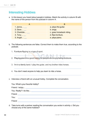 Basic 2 Unit 10
Copyright © 1990-2022 Edusoft Ltd. All rights reserved
68
Interesting Hobbies
a. In this lesson you heard about people’s hobbies. Match the activity in column B with
the name of the person from the podcast in column A.
A B
1. Jenna… a. plays the guitar.
2. Dave… b. sings.
3. Charlotte… c. goes horseback riding.
4. Tony… d. flips furniture.
5. Angel… e. plays piano.
b. The following sentences are false. Correct them to make them true, according to the
podcast.
1. Furniture flipping is a type of sport.
2. Playing piano is a good hobby for people who enjoy being outdoors.
3. I’m in a family band. I play the guitar, and my brother rides horses.
4. You don’t need anyone to help you learn to ride a horse.
c. Interview a friend with an unusual hobby. Complete the conversation.
You: What’s your favorite hobby?
Friend: I enjoy... .
You: Really? I do like... .
Friend: .
You: .
Friend: .
d. Take turns with a partner reading the conversation you wrote in activity c. Did you
choose any of the same hobbies?
 