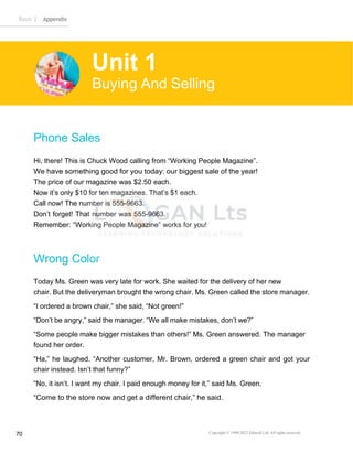 Basic 2 Appendix
Copyright © 1990-2022 Edusoft Ltd. All rights reserved
70
Phone Sales
Hi, there! This is Chuck Wood calling from “Working People Magazine”.
We have something good for you today: our biggest sale of the year!
The price of our magazine was $2.50 each.
Now it’s only $10 for ten magazines. That’s $1 each.
Call now! The number is 555-9663.
Don’t forget! That number was 555-9663.
Remember: “Working People Magazine” works for you!
Wrong Color
Today Ms. Green was very late for work. She waited for the delivery of her new
chair. But the deliveryman brought the wrong chair. Ms. Green called the store manager.
“I ordered a brown chair,” she said, “Not green!”
“Don’t be angry,” said the manager. “We all make mistakes, don’t we?”
“Some people make bigger mistakes than others!” Ms. Green answered. The manager
found her order.
“Ha,” he laughed. “Another customer, Mr. Brown, ordered a green chair and got your
chair instead. Isn’t that funny?”
“No, it isn’t. I want my chair. I paid enough money for it,” said Ms. Green.
“Come to the store now and get a different chair,” he said.
Unit 1
Buying And Selling
 