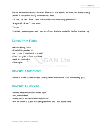 Basic 2 Appendix
Copyright © 1990-2022 Edusoft Ltd. All rights reserved
71
But Ms. Green went to work instead. After work, she went to the store, but it was already
closed. A handsome young man was also there.
“I’m late,” he said. “Now I have to wait until tomorrow for my green chair.”
“Are you Mr. Brown?” she asked.
“Yes, but...”
“I can help you with your chair,” said Ms. Green. And she smiled for the first time that day.
Dress from Paris
- What a lovely dress.
- Really? Do you like it?
- Of course. It’s beautiful. Is it new?
- Yes. I bought it in Paris last week.
- Well, it’s really nice.
- Thank you.
Be-Past: Statements
- I was at a rock concert tonight. All my friends were there, but it wasn’t very good.
Be-Past: Questions
- Where were you and Susan last night?
- Oh, we were out.
- Were you at the new French restaurant?
- No, we weren’t. Susan was at night school and I was at the office.
 