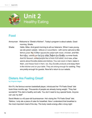 Basic 2 Appendix
Copyright © 1990-2022 Edusoft Ltd. All rights reserved
74
Food
Announcer: Welcome to “Sheila’s Kitchen”. Today’s program is about salads. Good
morning, Sheila.
Sheila: Hello, Mike. And good morning to all our listeners. When I was young,
we ate green salads - lettuce or cucumbers - with some salt and a ittle
lemon juice. My mother served the salad with meat, chicken, and fish.
But today, salads can be your meal. Salads are healthy summer foods.
And for dessert, some people like a fresh fruit salad. And now, a few
words about Durelle plates and dishes. You can cook in them, bake in
them, and freeze food in them, too. Buy Durelle products and enjoy them
in the kitchen and on your table. They are strong enough for cooking. They
are pretty enough for guests. Now let’s return to our salads.
Dieters Are Feeling Great!
by Virginia Vegan
Kim Fit, the famous woman basketball player, introduced her “Fit Feels Great” diet
book three months ago. Thousands of people are already losing weight. “They feel
wonderful! This diet is healthy and safe. You don’t need to buy special foods. Anyone
can use my diet!”
David Meals is a 42-year-old businessman. He’s doing the “Fit Feels Great” diet.
“Before, I only ate a piece of cake for breakfast. Now I understand that breakfast is
the most important meal of the day. The body needs energy after a long night
Unit 2
Healthy Eating
 