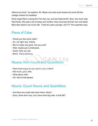 Basic 2 Appendix
Copyright © 1990-2022 Edusoft Ltd. All rights reserved
75
without any food”, he explains. Mr. Meals now eats some bread and some fat-free
cottage cheese for breakfast.
Rock singer Maxi is doing Kim Fit’s diet, too, and she feels terrific. Now, she never eats
fried foods. She eats a lot of turkey and chicken; they have less fat than ham and steak.
Maxi also doesn’t use much salt. “I look ten years younger, don’t I?” the superstar says.
Piece of Cake
- Would you like some cake?
- Ah, not right now, thanks.
- But it’s really very good. Are you sure?
- Well, maybe just a small piece.
- Good. Here you are.
- Mmm. This is delicious.
Nouns: Non-Count and Quantifiers
- How much sugar do you want in your coffee?
- Not much, just a little.
- What about milk?
- Oh, lots of milk please.
Nouns: Count Nouns and Quantifiers
- Are there any small nails down there, Harry?
- Sorry, there aren’t any, but I have some big nails. Is that OK?
 