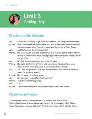 Basic 2 Appendix
Copyright © 1990-2022 Edusoft Ltd. All rights reserved
78
Directions to the Museum
Ivan: Excuse me. I’m trying to get to the art museum. Can you give me directions?
Andrew: Sure. This street is McKinley Street. You wanna walk up McKinley Street until
you see a men’s store. The men’s store is on the corner of Grant Street.
Ivan: And that’s where the art museum is?
Andrew: No. Make a right on Grant, and take Grant to Jackson Street. Jackson Street
is easy to find because it has this large gift store on the corner. Make a left at
the gift store.
Ivan: Oh, OK. The art museum is next to the gift store.
Andrew: No. Make a left at the gift store, walk up Jackson Street until you see a
movie theater. The art museum is opposite the movie theater.
Ivan: So... after the gift store I look for a movie theater? Wait. I need to write this
down. Do you have a pen?
Andrew: No, I’m sorry. I don’t have a pen.
Ivan: Oh, then can you start from the beginning?
Andrew: This street is McKinley Street.
Ivan: Yes.
Andrew: You wanna walk up McKinley Street until you see a men’s store…
Clean-House Agency
Do you always have a lot of housework? Do you feel tired all the time?
Call the Clean-House Agency. We go everywhere. We do everything! The Clean-
House Agency can help you. Call 555-1155 and ask for Mary. Don’t wait! Do it now!
Unit 3
Getting Help
 