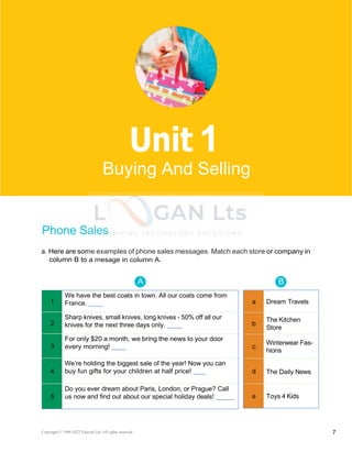 Basic 2 Unit 1
1
We have the best coats in town. All our coats come from
France.
2
Sharp knives, small knives, long knives - 50% off all our
knives for the next three days only.
3
For only $20 a month, we bring the news to your door
every morning!
4
We’re holding the biggest sale of the year! Now you can
buy fun gifts for your children at half price!
5
Do you ever dream about Paris, London, or Prague? Call
us now and find out about our special holiday deals!
a Dream Travels
b
The Kitchen
Store
c
Winterwear Fas-
hions
d The Daily News
e Toys 4 Kids
A B
Phone Sales
a. Here are some examples of phone sales messages. Match each store or company in
column B to a mesage in column A.
Copyright © 1990-2022 Edusoft Ltd. All rights reserved 7
1
Buying And Selling
 