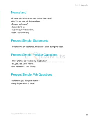 Basic 2 Appendix
Copyright © 1990-2022 Edusoft Ltd. All rights reserved
79
Newsstand
- Excuse me. Isn’t there a train station near here?
- Ah, I’m not sure, sir. I’m new here.
- Do you sell maps?
- I don’t think so.
- Are you sure? Please look.
- Well, I don’t see any.
Present Simple: Statements
- Peter swims on weekends. He doesn’t swim during the week.
Present Simple: Yes/No Questions
- Hey, Charlie. Do you like my dog Brutus?
- Er, yes, I do. Does he bite?
- No, he doesn’t... not usually.
Present Simple: Wh Questions
- Where do you buy your clothes?
- Why do you want to know?
 