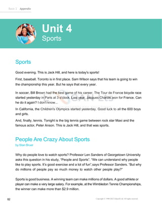 Basic 2 Appendix
Copyright © 1990-2022 Edusoft Ltd. All rights reserved
82
Sports
Good evening. This is Jack Hill, and here is today's sports!
First, baseball. Toronto is in first place. Sam Wilson says that his team is going to win
the championship this year. But he says that every year.
In soccer, Bill Brown had the best game of his career. The Tour de France bicycle race
started yesterday in Paris at 3 o'clock. Last year, Jacques Chardin won for France. Can
he do it again? I don't know...
In California, the Children's Olympics started yesterday. Good luck to all the 600 boys
and girls.
And, finally, tennis. Tonight is the big tennis game between rock star Maxi and the
famous actor, Peter Anson. This is Jack Hill, and that was sports.
People Are Crazy About Sports
by Stan Bruer
Why do people love to watch sports? Professor Len Sanders of Georgetown University
asks this question in his study, “People and Sports”. “We can understand why people
like to play sports. It’s good exercise and a lot of fun”,says Professor Sanders. “But why
do millions of people pay so much money to watch other people play?”
Sports is good business. A winning team can make millions of dollars. A good athlete or
player can make a very large salary. For example, at the Wimbledon Tennis Championships,
the winner can make more than $2.9 million.
Unit 4
Sports
 