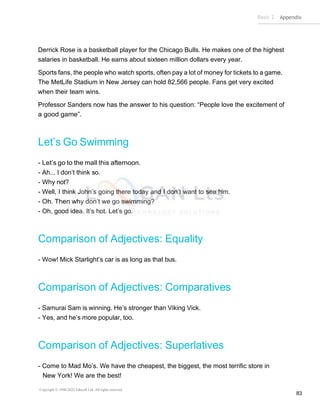Basic 2 Appendix
Copyright © 1990-2022 Edusoft Ltd. All rights reserved
83
Derrick Rose is a basketball player for the Chicago Bulls. He makes one of the highest
salaries in basketball. He earns about sixteen million dollars every year.
Sports fans, the people who watch sports, often pay a lot of money for tickets to a game.
The MetLife Stadium in New Jersey can hold 82,566 people. Fans get very excited
when their team wins.
Professor Sanders now has the answer to his question: “People love the excitement of
a good game”.
Let’s Go Swimming
- Let’s go to the mall this afternoon.
- Ah... I don’t think so.
- Why not?
- Well, I think John’s going there today and I don’t want to see him.
- Oh. Then why don’t we go swimming?
- Oh, good idea. It’s hot. Let’s go.
Comparison of Adjectives: Equality
- Wow! Mick Starlight’s car is as long as that bus.
Comparison of Adjectives: Comparatives
- Samurai Sam is winning. He’s stronger than Viking Vick.
- Yes, and he’s more popular, too.
Comparison of Adjectives: Superlatives
- Come to Mad Mo’s. We have the cheapest, the biggest, the most terrific store in
New York! We are the best!
 