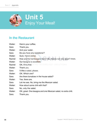 Basic 2 Appendix
Copyright © 1990-2022 Edusoft Ltd. All rights reserved
86
In the Restaurant
Waiter: Here’s your coffee.
Sara: Thank you.
Waiter: And your water.
Sara: Do you have any sweetener?
Waiter: Sure. Here’s some.
Rachel: How are the hamburgers here? Oh, they’re not very good? Hmm.
Waiter: Our lasagna is excellent.
Rachel: OK, I’ll try that.
Waiter: Thank you.
Sara: I’d like a salad, please.
Waiter: OK. Which one?
Sara: Are there tomatoes in the house salad?
Waiter: Yes, there are.
Sara: Let me see. No, bring me the Mexican salad.
Waiter: How about some chili with that?
Sara: No, only the salad.
Waiter: OK, great. One lasagna and one Mexican salad, no extra chili.
Sara: Thank you.
Unit 5
Enjoy Your Meal!
 