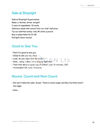 Basic 2 Appendix
Copyright © 1990-2022 Edusoft Ltd. All rights reserved
87
Sale at Shopright
Sale at Shopright Supermarket.
Make a fat-free dinner tonight!
3 cans of vegetables: 33 cents.
Delicious steak with onions from our chef: half price.
Try our salt-free turkey: only 99 cents a pound.
Buy a watermelon for $1.89.
Eat light! Save money!
Good to See You
- Pam! It’s good to see you.
- Great to see you too, Paul.
- Look, do you have time for lunch?
- Aww... sorry. I can’t. I’m in a hurry right now.
- Then how about a quick cup of coffee? Just 15 minutes, OK?
- 15 minutes? OK, sure. I’d love to.
Nouns: Count and Non-Count
- We can’t make the cake, Susan. There is some sugar and flour but there aren’t
any eggs.
- Aww...
 