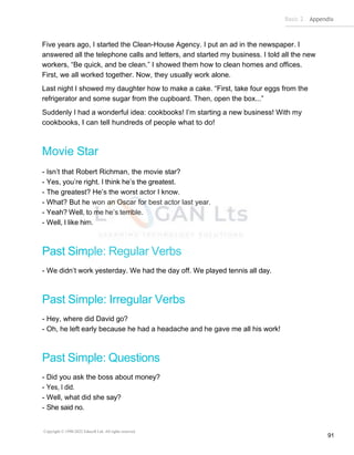 Basic 2 Appendix
Copyright © 1990-2022 Edusoft Ltd. All rights reserved
91
Five years ago, I started the Clean-House Agency. I put an ad in the newspaper. I
answered all the telephone calls and letters, and started my business. I told all the new
workers, “Be quick, and be clean.” I showed them how to clean homes and offices.
First, we all worked together. Now, they usually work alone.
Last night I showed my daughter how to make a cake. “First, take four eggs from the
refrigerator and some sugar from the cupboard. Then, open the box...”
Suddenly I had a wonderful idea: cookbooks! I’m starting a new business! With my
cookbooks, I can tell hundreds of people what to do!
Movie Star
- Isn’t that Robert Richman, the movie star?
- Yes, you’re right. I think he’s the greatest.
- The greatest? He’s the worst actor I know.
- What? But he won an Oscar for best actor last year.
- Yeah? Well, to me he’s terrible.
- Well, I like him.
Past Simple: Regular Verbs
- We didn’t work yesterday. We had the day off. We played tennis all day.
Past Simple: Irregular Verbs
- Hey, where did David go?
- Oh, he left early because he had a headache and he gave me all his work!
Past Simple: Questions
- Did you ask the boss about money?
- Yes, I did.
- Well, what did she say?
- She said no.
 