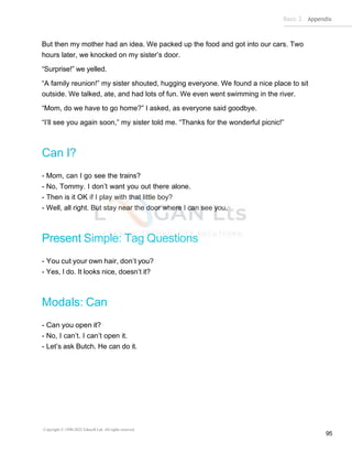 Basic 2 Appendix
Copyright © 1990-2022 Edusoft Ltd. All rights reserved
95
But then my mother had an idea. We packed up the food and got into our cars. Two
hours later, we knocked on my sister’s door.
“Surprise!” we yelled.
“A family reunion!” my sister shouted, hugging everyone. We found a nice place to sit
outside. We talked, ate, and had lots of fun. We even went swimming in the river.
“Mom, do we have to go home?” I asked, as everyone said goodbye.
“I’ll see you again soon,” my sister told me. “Thanks for the wonderful picnic!”
Can I?
- Mom, can I go see the trains?
- No, Tommy. I don’t want you out there alone.
- Then is it OK if I play with that little boy?
- Well, all right. But stay near the door where I can see you.
Present Simple: Tag Questions
- You cut your own hair, don’t you?
- Yes, I do. It looks nice, doesn’t it?
Modals: Can
- Can you open it?
- No, I can’t. I can’t open it.
- Let’s ask Butch. He can do it.
 
