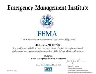 Emergency Management Institute
This Certificate of Achievement is to acknowledge that
has reaffirmed a dedication to serve in times of crisis through continued
professional development and completion of the independent study course:
Michael J. Sharon
Deputy Superintendent
Emergency Management Institute
Federal Emergency Management Agency
JERRY A MODESTO
IS-00906
Basic Workplace Security Awareness
Issued this 23rd Day of March, 2020
0.1 IACET CEU
 